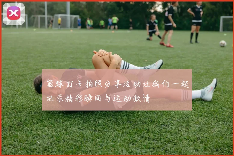 篮球打卡拍照分享活动让我们一起记录精彩瞬间与运动激情