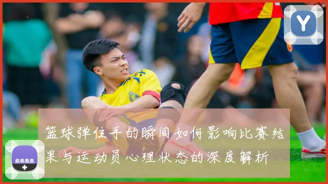 篮球弹住手的瞬间如何影响比赛结果与运动员心理状态的深度解析