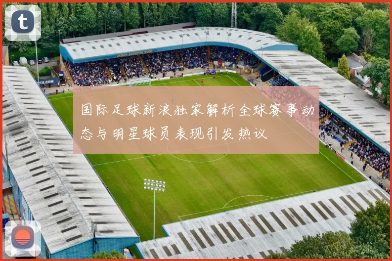 国际足球新浪独家解析全球赛事动态与明星球员表现引发热议