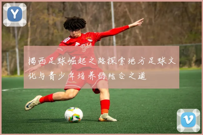 揭西足球崛起之路探索地方足球文化与青少年培养的结合之道