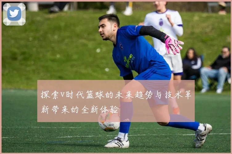 探索v时代篮球的未来趋势与技术革新带来的全新体验