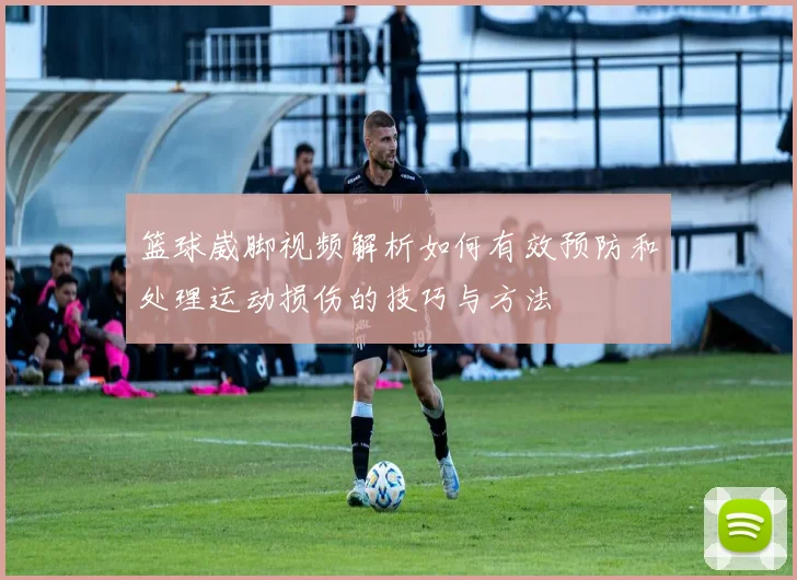 篮球崴脚视频解析如何有效预防和处理运动损伤的技巧与方法