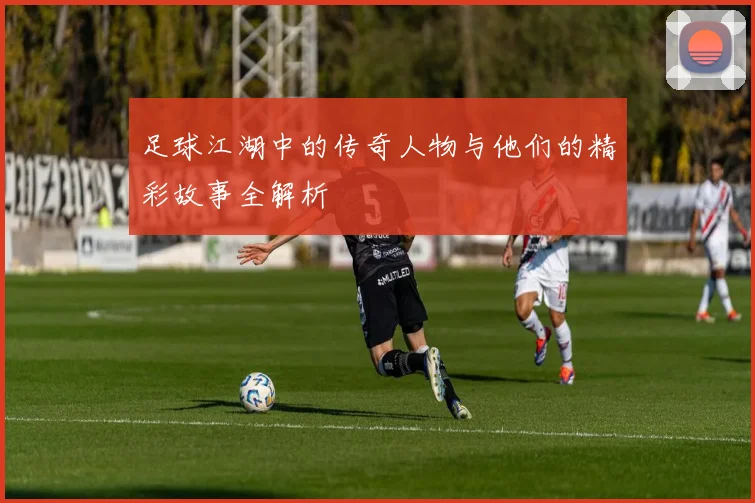 足球江湖中的传奇人物与他们的精彩故事全解析